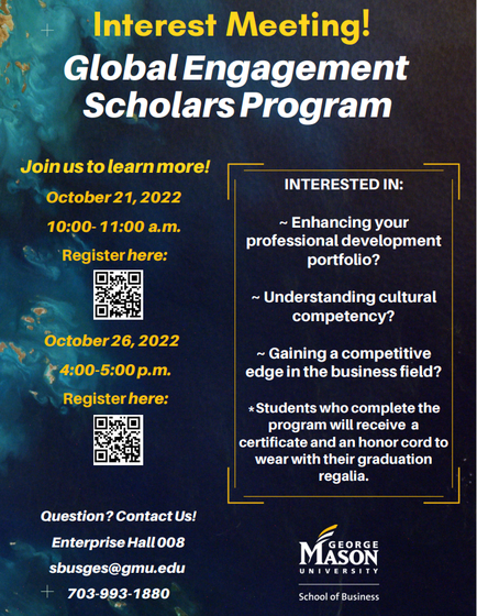 A flyer for the event is attached. Interest Meeting! Global Engagement Scholars Program. Join us to learn more! on October 21, 2022 10:00 a.m. - 11:00 a.m. or October 26, 2022 4:00 p.m. - 5:00 p.m. Interested in: enhancing your professional development portfolio? Understanding cultural competency? Gaining a competitive edge in the business field? Students who complete the program will receive a certificate and an honor cord to wear with their graduation regalia. Questions? Contact us at sbusges@gmu.edu Enterprise Hall 008 703-993-1880